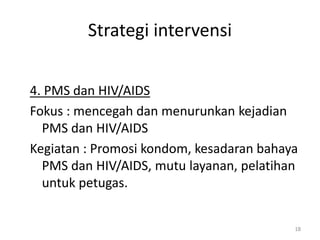 Strategi intervensi
4. PMS dan HIV/AIDS
Fokus : mencegah dan menurunkan kejadian
PMS dan HIV/AIDS
Kegiatan : Promosi kondom, kesadaran bahaya
PMS dan HIV/AIDS, mutu layanan, pelatihan
untuk petugas.
18
 
