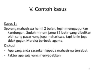 V. Contoh kasus
Kasus 1 :
Seorang mahasiswa hamil 2 bulan, ingin menggugurkan
kandungan. Sudah minum jamu 32 butir yang dibelikan
oleh sang pacar yang juga mahasiswa, tapi janin juga
tidak gugur. Mereka berbeda agama.
Diskusi
- Apa yang anda sarankan kepada mahasiswa tersebut
- Faktor apa saja yang menyebabkan
19
 
