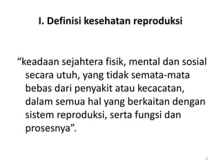 I. Definisi kesehatan reproduksi
“keadaan sejahtera fisik, mental dan sosial
secara utuh, yang tidak semata-mata
bebas dari penyakit atau kecacatan,
dalam semua hal yang berkaitan dengan
sistem reproduksi, serta fungsi dan
prosesnya”.
2
 
