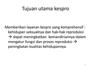 Tujuan utama kespro
Memberikan layanan kespro yang komprehensif :
kehidupan seksualnya dan hak-hak reproduksi
 dapat meningkatkan kemandiriannya dalam
mengatur fungsi dan proses reproduksi 
peningkatan kualitas kehidupannya.
4
 