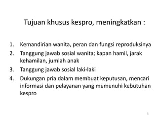 Tujuan khusus kespro, meningkatkan :
1. Kemandirian wanita, peran dan fungsi reproduksinya
2. Tanggung jawab sosial wanita; kapan hamil, jarak
kehamilan, jumlah anak
3. Tanggung jawab sosial laki-laki
4. Dukungan pria dalam membuat keputusan, mencari
informasi dan pelayanan yang memenuhi kebutuhan
kespro
5
 