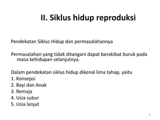 II. Siklus hidup reproduksi
Pendekatan Siklus Hidup dan permasalahannya
Permasalahan yang tidak ditangani dapat berakibat buruk pada
masa kehidupan selanjutnya.
Dalam pendekatan siklus hidup dikenal lima tahap, yaitu
1. Konsepsi
2. Bayi dan Anak
3. Remaja
4. Usia subur
5. Usia lanjut
8
 