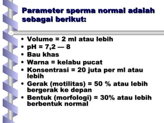 Parameter sperma normal adalahParameter sperma normal adalah
sebagai berikut:sebagai berikut:
• Volume = 2 ml atau lebihVolume = 2 ml atau lebih
• pH = 7,2 — 8pH = 7,2 — 8
• Bau khasBau khas
• Warna = kelabu pucatWarna = kelabu pucat
• Konsentrasi = 20 juta per ml atauKonsentrasi = 20 juta per ml atau
lebihlebih
• Gerak (motilitas) = 50 % atau lebihGerak (motilitas) = 50 % atau lebih
bergerak ke depanbergerak ke depan
• Bentuk (morfologi) = 30% atau lebihBentuk (morfologi) = 30% atau lebih
berbentuk normalberbentuk normal
 