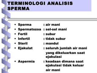 TERMINOLOGI ANALISISTERMINOLOGI ANALISIS
SPERMASPERMA
TERMINOLOGI ANALISISTERMINOLOGI ANALISIS
SPERMASPERMA
• SpermaSperma : air mani: air mani
• SpermatozoaSpermatozoa : sel-sel mani: sel-sel mani
• FertilFertil : subur: subur
• InfertilInfertil : tidak subur: tidak subur
• SterilSteril : mandul: mandul
• EjakulatEjakulat : seluruh jumlah air mani: seluruh jumlah air mani
yang dikeluarkan saatyang dikeluarkan saat
ejakulasiejakulasi
• AspermiaAspermia : keadaan dimana saat: keadaan dimana saat
ejakulasi tidak keluarejakulasi tidak keluar
air maniair mani
 