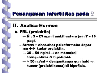 Penanganan Infertilitas padaPenanganan Infertilitas pada ♀♀
A.A. PRL (prolaktin)PRL (prolaktin)
→→ Ň : 5 – 25 ng/ml ambil antara jam 7 – 10Ň : 5 – 25 ng/ml ambil antara jam 7 – 10
pagi.pagi.
– Stress + obat-abat psikofarmaka dapatStress + obat-abat psikofarmaka dapat
meme  kadar prolaktin.kadar prolaktin.
→→ 30 – 50 ng/ml30 – 50 ng/ml →→ os memakaios memakai
tranqualizer & hipotiroid.tranqualizer & hipotiroid.
→→ > 50 ng/ml + dengan/tanpa ggn haid> 50 ng/ml + dengan/tanpa ggn haid →→
tumor (prolaktinoma) di hipofisis.tumor (prolaktinoma) di hipofisis.
IIII.. Analisa HormonAnalisa Hormon
 
