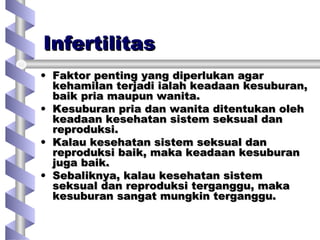 InfertilitasInfertilitas
• Faktor penting yang diperlukan agarFaktor penting yang diperlukan agar
kehamilan terjadi ialah keadaan kesuburan,kehamilan terjadi ialah keadaan kesuburan,
baik pria maupun wanita.baik pria maupun wanita.
• Kesuburan pria dan wanita ditentukan olehKesuburan pria dan wanita ditentukan oleh
keadaan kesehatan sistem seksual dankeadaan kesehatan sistem seksual dan
reproduksi.reproduksi.
• Kalau kesehatan sistem seksual danKalau kesehatan sistem seksual dan
reproduksi baik, maka keadaan kesuburanreproduksi baik, maka keadaan kesuburan
juga baik.juga baik.
• Sebaliknya, kalau kesehatan sistemSebaliknya, kalau kesehatan sistem
seksual dan reproduksi terganggu, makaseksual dan reproduksi terganggu, maka
kesuburan sangat mungkin terganggu.kesuburan sangat mungkin terganggu.
 