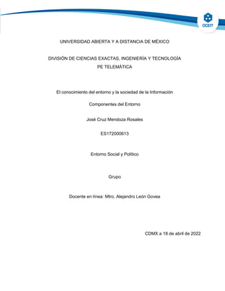 UNIVERSIDAD ABIERTA Y A DISTANCIA DE MÉXICO
DIVISIÓN DE CIENCIAS EXACTAS, INGENIERÍA Y TECNOLOGÍA
PE TELEMÁTICA
El conocimiento del entorno y la sociedad de la Información
Componentes del Entorno
José Cruz Mendoza Rosales
ES172000613
Entorno Social y Político
Grupo
Docente en línea: Mtro. Alejandro León Govea
CDMX a 18 de abril de 2022
 