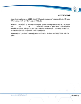 UNADM | DCEIT | TM | KESP Página 9 de 9
REFERENCIAS
Ana Gutiérrez Sánchez (2020) “Covid-19 y su impacto en el medioambiente” [Enlace
Web] recuperado el 9 de mayo de 2022, de:
Myriam Quiroa (2021) “análisis estratégico” [Enlace Web] recuperado el 3 de mayo
de 2022, de: https://economipedia.com/definiciones/analisis-
estrategico.html#:~:text=El%20an%C3%A1lisis%20estrat%C3%A9gico%20es%20
un,del%20entorno%20interno%20y%20externo.
UnADM (2022) Entorno Social y político unidad 2 “análisis estratégico del entorno”
[pdf]
 