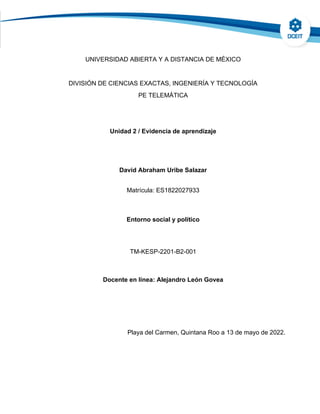 UNIVERSIDAD ABIERTA Y A DISTANCIA DE MÉXICO
DIVISIÓN DE CIENCIAS EXACTAS, INGENIERÍA Y TECNOLOGÍA
PE TELEMÁTICA
Unidad 2 / Evidencia de aprendizaje
David Abraham Uribe Salazar
Matrícula: ES1822027933
Entorno social y político
TM-KESP-2201-B2-001
Docente en línea: Alejandro León Govea
Playa del Carmen, Quintana Roo a 13 de mayo de 2022.
 