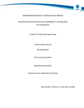 UNIVERSIDAD ABIERTA Y A DISTANCIA DE MÉXICO
DIVISIÓN DE CIENCIAS EXACTAS, INGENIERÍA Y TECNOLOGÍA
PE TELEMÁTICA
Unidad 2 / Evidencia de aprendizaje
Felipe Zuñiga Valencia
ES1921023003
Entorno social y político
TM-KESP-2201-B2-001
Docente en línea: Alejandro León Govea
Boca del Río, Veracruz a 18 de mayo de 2022
 
