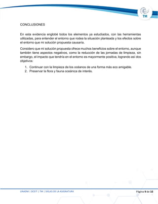 UNADM | DCEIT | TM | SIGLAS DE LA ASIGNATURA Página 9 de 10
CONCLUSIONES
En esta evidencia englobé todos los elementos ya estudiados, con las herramientas
utilizadas, para entender el entorno que rodea la situación planteada y los efectos sobre
el entorno que mi solución propuesta causaría.
Considero que mi solución propuesta ofrece muchos beneficios sobre el entorno, aunque
también tiene aspectos negativos, como la reducción de las jornadas de limpieza, sin
embargo, el impacto que tendría en el entorno es mayormente positiva, logrando así dos
objetivos:
1. Continuar con la limpieza de los océanos de una forma más eco amigable.
2. Preservar la flora y fauna oceánica de interés.
 