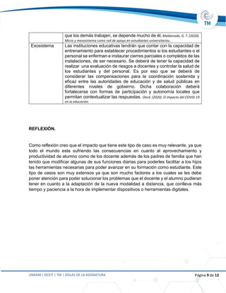 UNADM | DCEIT | TM | SIGLAS DE LA ASIGNATURA Página 9 de 12
que los demás trabajen, se depende mucho de él. Maldonado, G. T. (2020).
Micro y mesosistema como red de apoyo en estudiantes universitarios.
Exosistema Las instituciones educativas tendrán que contar con la capacidad de
entrenamiento para establecer procedimientos si los estudiantes o el
personal se enferman e instaurar cierres parciales o completos de las
instalaciones, de ser necesario. Se deberá de tener la capacidad de
realizar una evaluación de riesgos a docentes y controlar la salud de
los estudiantes y del personal. Es por eso que se deberá de
considerar las compensaciones para la coordinación sostenida y
eficaz entre las autoridades de educación y de salud públicas en
diferentes niveles de gobierno. Dicha colaboración deberá
fortalecerse con formas de participación y autonomía locales que
permitan contextualizar las respuestas. Oecd. (2020). El impacto del COVID-19
en la educación.
REFLEXIÓN.
Como reflexión creo que el impacto que tiene este tipo de caso es muy relevante, ya que
todo el mundo esta sufriendo las consecuencias en cuanto al aprovechamiento y
productividad de alumno como de los docente además de los padres de familia que han
tenido que modificar algunas de sus funciones diarias para poderles facilitar a los hijos
las herramientas necesarias para poder avanzar en su formación como estudiante. Este
tipo de casos son muy extensos ya que son mucho factores a los cuales se les debe
poner atención para poder solucionar los problemas que el docente y el alumno pudieran
tener en cuanto a la adaptación de la nueva modalidad a distancia, que conlleva más
tiempo y paciencia a la hora de implementar dispositivos o herramientas digitales.
 