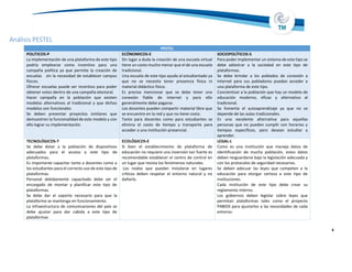 Análisis PESTEL
6
PESTEL
POLITICOS-P
La implementación de una plataforma de este tipo
podría emplearse como incentivo para una
campaña política ya que permite la creación de
escuelas sin la necesidad de establecer campus
físicos.
Ofrecer escuelas puede ser incentivo para poder
obtener votos dentro de una campaña electoral.
Hacer campaña en la población que existen
modelos alternativos al tradicional y que dichos
modelos son funcionales
Se deben presentar proyectos similares que
demuestren la funcionalidad de este modelo y con
ello lograr su implementación.
ECÓNOMICOS-E
Sin lugar a duda la creación de una escuela virtual
tiene un costo mucho menor que el de una escuela
tradicional.
Una escuela de este tipo ayuda al estudiantado ya
que no se necesita tener presencia física ni
material didáctico físico.
Es preciso mencionar que se debe tener una
conexión fiable de internet y para ello
generalmente debe pagarse.
Los docentes pueden compartir material libre que
se encuentre en la red y que no tiene costo.
Tanto para docentes como para estudiantes se
elimina el costo de tiempo y transporte para
acceder a una institución presencial.
SOCIOPOLÍTICOS-S
Para poder implementar un sistema de este tipo se
debe adiestrar a la sociedad en este tipo de
plataformas.
Se debe brindar a los poblados de conexión a
Internet para sus pobladores puedan acceder a
una plataforma de este tipo.
Concientizar a la población que hay un modelo de
educación moderno, eficaz y alternativo al
tradicional.
Se fomenta el autoaprendizaje ya que no se
depende de las aulas tradicionales.
Es una excelente alternativa para aquellas
personas que no pueden cumplir con horarios y
tiempos específicos, pero desean estudiar y
aprender.
TECNOLÓGICOS-T
Se debe dotar a la población de dispositivos
adecuados para el acceso a este tipo de
plataformas.
Es importante capacitar tanto a docentes como a
los estudiantes para el correcto uso de este tipo de
plataformas.
Personal debidamente capacitado debe ser el
encargado de montar y planificar este tipo de
plataformas.
Se debe dar el soporte necesario para que la
plataforma se mantenga en funcionamiento.
La infraestructura de comunicaciones del país se
debe ajustar para dar cabida a este tipo de
plataformas
ECOLÓGICOS-E
Si bien el establecimiento de plataforma de
educación no requiere una inversión tan fuerte es
recomendable establecer el centro de control en
un lugar que resista los fenómenos naturales.
Los nodos que puedan instalarse en lugares
críticos deben respetar el entorno natural y no
dañarlo.
LEGAL-L
Como es una institución que maneja datos de
identificación de mucha población, estos datos
deben resguardarse bajo la legislación adecuada y
con los protocolos de seguridad necesarios.
Se deben adecuar las leyes que competen a la
educación para otorgar certeza a este tipo de
instituciones.
Cada institución de este tipo debe crear su
reglamento interno.
Los gobiernos deben legislar sobre leyes que
permitan plataformas tales como el proyecto
PABIOS para ajustarlos a las necesidades de cada
entorno.
 