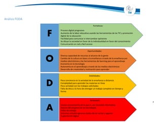 Análisis FODA
7
Fortalezas:
Proceso digital progresivo
Aumento de la labor educativa usando las herramientas de las TIC y promoción
digital de la educación
Facilidad para comunicar e intercambiar opiniones
Se diluye la sociedad en favor de la individualidad en favor del conocimiento
Comunicación en red y fácil acceso
Oportunidades:
Diversa capacidad de recursos al alcance de la gente
Cambio de la cultura en base a la enseñanza a través de la enseñanza por
medios electrónicos y las herramientas de learning para el aprendizaje
Economía en la tecnología
Autonomía en el aprendizaje a través de los medios electrónicos
Desarrollo de creatividad y motivación para aprender
Debilidades:
Poca conciencia en la seriedad de la enseñanza a distancia
Complejidad para aprender las materias en línea
Poca seriedad con los trabajos solicitados
Falta de ética a la hora de entregar un trabajo completo en tiempo y
forma
Amenazas:
Escaso conocimiento de lo que es una Sociedad Informatica
Avance del progreso de las tecnologías
Fallas de energía
Entornos virtuales generan dudas de ser serios y seguros
Suplantación digital
F
O
D
A
 