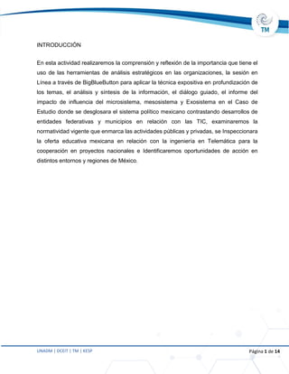 UNADM | DCEIT | TM | KESP Página 1 de 14
INTRODUCCIÓN
En esta actividad realizaremos la comprensión y reflexión de la importancia que tiene el
uso de las herramientas de análisis estratégicos en las organizaciones, la sesión en
Línea a través de BigBlueButton para aplicar la técnica expositiva en profundización de
los temas, el análisis y síntesis de la información, el diálogo guiado, el informe del
impacto de influencia del microsistema, mesosistema y Exosistema en el Caso de
Estudio donde se desglosara el sistema político mexicano contrastando desarrollos de
entidades federativas y municipios en relación con las TIC, examinaremos la
normatividad vigente que enmarca las actividades públicas y privadas, se Inspeccionara
la oferta educativa mexicana en relación con la ingeniería en Telemática para la
cooperación en proyectos nacionales e Identificaremos oportunidades de acción en
distintos entornos y regiones de México.
 