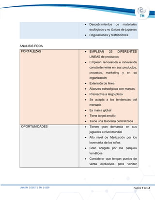 UNADM | DCEIT | TM | KESP Página 7 de 14
 Descubrimientos de materiales
ecológicos y no tóxicos de juguetes
 Regulaciones y restricciones
ANALISIS FODA
FORTALEZAS  EMPLEAN 25 DIFERENTES
LINEAS de productos
 Emplean renovación e innovación
constantemente en sus productos,
procesos, marketing y en su
organización
 Extensión de línea
 Alianzas estratégicas con marcas
 Prestectiva a largo plazo
 Se adapta a las tendencias del
mercado
 Es marca global
 Tiene target amplio
 Tiene una tesorería centralizada
OPORTUNIDADES  Tienen gran demanda en sus
juguetes a nivel mundial
 Alto nivel de fidelización por los
lovemarks de los niños
 Gran acogida por los parques
temáticos
 Considerar que tengan puntos de
venta exclusivos para vender
 
