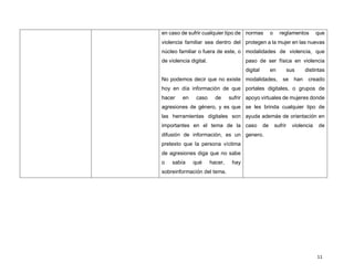 11
en caso de sufrir cualquier tipo de
violencia familiar sea dentro del
núcleo familiar o fuera de este, o
de violencia digital.
No podemos decir que no existe
hoy en día información de que
hacer en caso de sufrir
agresiones de género, y es que
las herramientas digitales son
importantes en el tema de la
difusión de información, es un
pretexto que la persona víctima
de agresiones diga que no sabe
o sabía qué hacer, hay
sobreinformación del tema.
normas o reglamentos que
protegen a la mujer en las nuevas
modalidades de violencia, que
paso de ser física en violencia
digital en sus distintas
modalidades, se han creado
portales digitales, o grupos de
apoyo virtuales de mujeres donde
se les brinda cualquier tipo de
ayuda además de orientación en
caso de sufrir violencia de
genero.
 