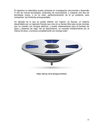 El ingeniero en telemática puede centrarse en investigación documental y desarrollo
in situ de nuevas tecnologías, protocolos de comunicación y cualquier otro tipo de
tecnología nueva, o en su caso, perfeccionamiento de la ya existente, para
compensar las limitantes presupuestales.
Un ejemplo de lo que se puede obtener con ingenio, es Saurea, un sistema
desarrollado por un ingeniero francés que creo en su tiempo libre para zonas remotas
que no cuentan con energía eléctrica, y puede implementarse para el bombeo de
agua y sistemas de riego. No se descompone, no necesita mantenimiento por al
menos 25 años, y funciona completamente con energía solar:
Video: Saurea. De la Energía al Infinito.
11
 