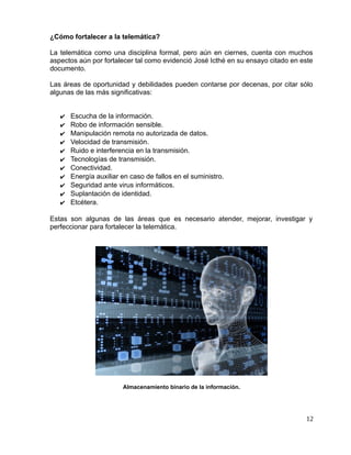 ¿Cómo fortalecer a la telemática?
La telemática como una disciplina formal, pero aún en ciernes, cuenta con muchos
aspectos aún por fortalecer tal como evidenció José Icthé en su ensayo citado en este
documento.
Las áreas de oportunidad y debilidades pueden contarse por decenas, por citar sólo
algunas de las más significativas:
✔ Escucha de la información.
✔ Robo de información sensible.
✔ Manipulación remota no autorizada de datos.
✔ Velocidad de transmisión.
✔ Ruido e interferencia en la transmisión.
✔ Tecnologías de transmisión.
✔ Conectividad.
✔ Energía auxiliar en caso de fallos en el suministro.
✔ Seguridad ante virus informáticos.
✔ Suplantación de identidad.
✔ Etcétera.
Estas son algunas de las áreas que es necesario atender, mejorar, investigar y
perfeccionar para fortalecer la telemática.
Almacenamiento binario de la información.
12
 