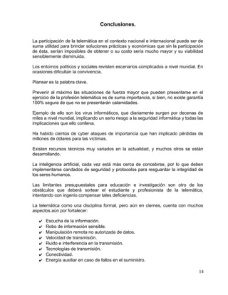 Conclusiones.
La participación de la telemática en el contexto nacional e internacional puede ser de
suma utilidad para brindar soluciones prácticas y económicas que sin la participación
de ésta, serían imposibles de obtener o su costo sería mucho mayor y su viabilidad
sensiblemente disminuida.
Los entornos políticos y sociales revisten escenarios complicados a nivel mundial. En
ocasiones dificultan la convivencia.
Planear es la palabra clave.
Prevenir al máximo las situaciones de fuerza mayor que pueden presentarse en el
ejercicio de la profesión telemática es de suma importancia, si bien, no existe garantía
100% segura de que no se presentarán calamidades.
Ejemplo de ello son los virus informáticos, que diariamente surgen por decenas de
miles a nivel mundial, implicando un serio riesgo a la seguridad informática y todas las
implicaciones que ello conlleva.
Ha habido cientos de cyber ataques de importancia que han implicado pérdidas de
millones de dólares para las víctimas.
Existen recursos técnicos muy variados en la actualidad, y muchos otros se están
desarrollando.
La inteligencia artificial, cada vez está más cerca de concebirse, por lo que deben
implementarse candados de seguridad y protocolos para resguardar la integridad de
los seres humanos.
Las limitantes presupuestales para educación e investigación son otro de los
obstáculos que deberá sortear el estudiante y profesionista de la telemática,
intentando con ingenio compensar tales deficiencias.
La telemática como una disciplina formal, pero aún en ciernes, cuenta con muchos
aspectos aún por fortalecer:
✔ Escucha de la información.
✔ Robo de información sensible.
✔ Manipulación remota no autorizada de datos.
✔ Velocidad de transmisión.
✔ Ruido e interferencia en la transmisión.
✔ Tecnologías de transmisión.
✔ Conectividad.
✔ Energía auxiliar en caso de fallos en el suministro.
14
 
