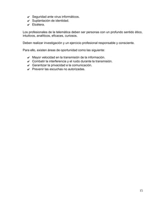 ✔ Seguridad ante virus informáticos.
✔ Suplantación de identidad.
✔ Etcétera.
Los profesionales de la telemática deben ser personas con un profundo sentido ético,
intuitivos, analíticos, eficaces, curiosos.
Deben realizar investigación y un ejercicio profesional responsable y consciente.
Para ello, existen áreas de oportunidad como las siguiente:
✔ Mayor velocidad en la transmisión de la información.
✔ Combatir la interferencia y el ruido durante la transmisión.
✔ Garantizar la privacidad e la comunicación.
✔ Prevenir las escuchas no autorizadas.
15
 