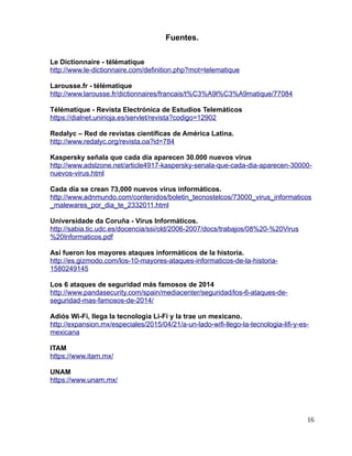 Fuentes.
Le Dictionnaire - télématique
http://www.le-dictionnaire.com/definition.php?mot=telematique
Larousse.fr - télématique
http://www.larousse.fr/dictionnaires/francais/t%C3%A9l%C3%A9matique/77084
Télématique - Revista Electrónica de Estudios Telemáticos
https://dialnet.unirioja.es/servlet/revista?codigo=12902
Redalyc – Red de revistas científicas de América Latina.
http://www.redalyc.org/revista.oa?id=784
Kaspersky señala que cada día aparecen 30.000 nuevos virus
http://www.adslzone.net/article4917-kaspersky-senala-que-cada-dia-aparecen-30000-
nuevos-virus.html
Cada día se crean 73,000 nuevos virus informáticos.
http://www.adnmundo.com/contenidos/boletin_tecnostelcos/73000_virus_informaticos
_malewares_por_dia_te_2332011.html
Universidade da Coruña - Virus Informáticos.
http://sabia.tic.udc.es/docencia/ssi/old/2006-2007/docs/trabajos/08%20-%20Virus
%20Informaticos.pdf
Así fueron los mayores ataques informáticos de la historia.
http://es.gizmodo.com/los-10-mayores-ataques-informaticos-de-la-historia-
1580249145
Los 6 ataques de seguridad más famosos de 2014
http://www.pandasecurity.com/spain/mediacenter/seguridad/los-6-ataques-de-
seguridad-mas-famosos-de-2014/
Adiós Wi-Fi, llega la tecnología Li-Fi y la trae un mexicano.
http://expansion.mx/especiales/2015/04/21/a-un-lado-wifi-llego-la-tecnologia-lifi-y-es-
mexicana
ITAM
https://www.itam.mx/
UNAM
https://www.unam.mx/
16
 