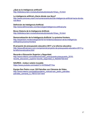 ¿Qué es la inteligencia artificial?
http://biblioteca.itam.mx/estudios/estudio/estudio10/sec_15.html
La inteligencia artificial ¿Hacia dónde nos lleva?
http://www.comoves.unam.mx/numeros/articulo/2/la-inteligencia-artificial-hacia-donde-
nos-lleva
Definición de Inteligencia Artificial.
http://www.definicionabc.com/tecnologia/inteligencia-artificial.php
Breve Historia de la Inteligencia Artificial.
http://biblioteca.itam.mx/estudios/estudio/estudio10/sec_16.html
Democratización de la Inteligencia Artificial. La próxima frontera.
http://expansion.mx/tecnologia/2016/10/10/democratizacion-de-la-inteligencia-
artificial-la-proxima-frontera
El proyecto de presupuesto educativo 2017 y la reforma educativa
http://www.elfinanciero.com.mx/opinion/el-proyecto-de-presupuesto-educativo-2017-y-
la-reforma-educativa.html
Recorde a Educación Superior y Seguridad.
http://www.milenio.com/politica/recortes_presupuesto-presupuesto_2016-
recorte_educacion_superior-recorte_seguridad_0_492550758.html
SAUREA - moteur solaire inusable
https://www.youtube.com/watch?v=4V5SdwET1hw
Equipa San Pedro a sus 120 Patrullas con Cámaras de Video.
http://www.milenio.com/politica/milenio_noticias-san_pedro_patrullas-
patrullas_camaras_0_790721337.html
17
 