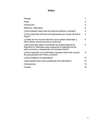 Índice
Portada 1
Índice 2
Introducción 3
Definición: Telemática. 4
¿Cómo planear mejor ante los entornos políticos y sociales? 4
¿Cómo responder ante las crisis generadas por causas de fuerza
mayor?
4
¿Cuáles son los recursos técnicos que se deben desarrollar y
cómo ofrecer soluciones ante su ausencia?
8
¿Qué protocolos deben recomendar los profesionales de la
Ingeniería en Telemática para resguardar la integridad de los
seres humanos y salvaguardar los principios éticos?
8
¿Cómo responder con creatividad y sensatez sobre todo cuando
los presupuestos son finitos y escasos?
9
¿Cómo fortalecer a la telemática? 12
¿Qué puedes hacer como profesional de la telemática? 13
Conclusiones 14
Fuentes 16
2
 