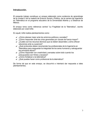 Introducción.
El presente trabajo constituye un ensayo elaborado como evidencia de aprendizaje
de la Unidad 2 de la materia de Entorno Social y Político, de la carrera de Ingeniería
en Telemática en el programa educativo de la Universidad Abierta y a Distancia de
México.
El ensayo toma como referencia central “La Fragilidad de la Telemática”, escrito
elaborado por José Icthé.
En aquél, Icthé realiza planteamientos como:
✔ ¿Cómo planear mejor ante los entornos políticos y sociales?
✔ ¿Cómo responder ante las crisis generadas por causas de fuerza mayor?
✔ ¿Cuáles son los recursos técnicos que se deben desarrollar y cómo ofrecer
soluciones ante su ausencia?
✔ ¿Qué protocolos deben recomendar los profesionales de la Ingeniería en
Telemática para resguardar la integridad de los seres humanos y salvaguardar
los principios éticos?
✔ ¿Cómo responder con creatividad y sensatez sobre todo cuando los
presupuestos son finitos y escasos?
✔ ¿Cómo fortalecer a la telemática?
✔ ¿Qué puedes hacer como profesional de la telemática?
De forma tal que en este ensayo, se discurrirá e intentará dar respuesta a tales
planteamientos.
3
 
