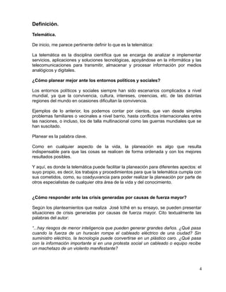 Definición.
Telemática.
De inicio, me parece pertinente definir lo que es la telemática:
La telemática es la disciplina científica que se encarga de analizar e implementar
servicios, aplicaciones y soluciones tecnológicas, apoyándose en la informática y las
telecomunicaciones para transmitir, almacenar y procesar información por medios
analógicos y digitales.
¿Cómo planear mejor ante los entornos políticos y sociales?
Los entornos políticos y sociales siempre han sido escenarios complicados a nivel
mundial, ya que la convivencia, cultura, intereses, creencias, etc. de las distintas
regiones del mundo en ocasiones dificultan la convivencia.
Ejemplos de lo anterior, los podemos contar por cientos, que van desde simples
problemas familiares o vecinales a nivel barrio, hasta conflictos internacionales entre
las naciones, o incluso, los de talla multinacional como las guerras mundiales que se
han suscitado.
Planear es la palabra clave.
Como en cualquier aspecto de la vida, la planeación es algo que resulta
indispensable para que las cosas se realicen de forma ordenada y con los mejores
resultados posibles.
Y aquí, es donde la telemática puede facilitar la planeación para diferentes apectos: el
suyo propio, es decir, los trabajos y procedimientos para que la telemática cumpla con
sus cometidos, como, su coadyuvancia para poder realizar la planeación por parte de
otros especialistas de cualquier otra área de la vida y del conocimiento.
¿Cómo responder ante las crisis generadas por causas de fuerza mayor?
Según los planteamientos que realiza José Icthé en su ensayo, se pueden presentar
situaciones de crisis generadas por causas de fuerza mayor. Cito textualmente las
palabras del autor:
“...hay riesgos de menor inteligencia que pueden generar grandes daños. ¿Qué pasa
cuando la fuerza de un huracán rompe el cableado eléctrico de una ciudad? Sin
suministro eléctrico, la tecnología puede convertirse en un plástico caro. ¿Qué pasa
con la información importante si en una protesta social un cableado o equipo recibe
un machetazo de un violento manifestante?
4
 