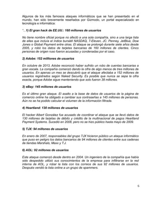 Algunos de los más famosos ataques informáticos que se han presentado en el
mundo, han sido brevemente reseñados por Gizmodo, un portal especializado en
tecnología e informática:
“...1) El gran hack de EE.UU.: 160 millones de usuarios
No tiene nombre oficial porque no afectó a una sola compañía, sino a una larga lista
de ellas que incluía el índice bursátil NASDAQ, 7-Eleven, JC. Penney, JetBlue, Dow
Jones o Global Payment entre otras. El ataque se prolongó durante siete años desde
2005, y robó los datos de tarjetas bancarias de 160 millones de clientes. Cinco
personas de origen ruso fueron acusadas y condenadas por el caso.
2) Adobe: 152 milllones de usuarios
En octubre de 2013, Adobe reconoció haber sufrido un robo de cuentas bancarias a
gran escala. La compañía comenzó dando la cifra de algo menos de tres millones de
usuarios. En apenas un mes se descubrió que el ataque afectaba a 152 millones de
usuarios registrados según Naked Security. Es posible que nunca se sepa la cifra
exacta, porque Adobe sigue manteniendo que solo fueron 38 millones.
3) eBay: 145 millones de usuarios
Es el último gran ataque. El asalto a la base de datos de usuarios de la página de
comercio online ha obligado a cambiar sus contraseñas a 145 millones de personas.
Aún no se ha podido calcular el volumen de la información filtrada.
4) Heartland: 130 millones de usuarios
El hacker Albert González fue acusado de coordinar el ataque que se llevó datos de
130 millones de tarjetas de débito y crédito de la multinacional de pagos Heartland
Payment Systems. Sucedió en 2008, pero no se hizo público hasta mayo de 2009.
5) TJX: 94 millones de usuarios
En enero de 2007, responsables del grupo TJX hicieron público un ataque informático
que puso en peligro los datos bancarios de 94 millones de clientes entre sus cadenas
de tiendas Marshals, Maxx y T.J.
6) AOL: 92 millones de usuarios
Este ataque comenzó desde dentro en 2004. Un ingeniero de la compañía que había
sido despedido utilizó sus conocimientos de la empresa para infiltrarse en la red
interna de AOL, y robar la lista con los correos de sus 92 millones de usuarios.
Después vendió la lista online a un grupo de spammers.
6
 