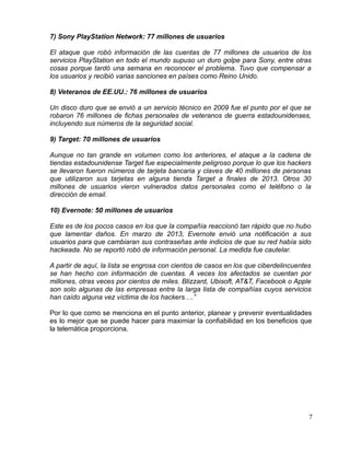 7) Sony PlayStation Network: 77 millones de usuarios
El ataque que robó información de las cuentas de 77 millones de usuarios de los
servicios PlayStation en todo el mundo supuso un duro golpe para Sony, entre otras
cosas porque tardó una semana en reconocer el problema. Tuvo que compensar a
los usuarios y recibió varias sanciones en países como Reino Unido.
8) Veteranos de EE.UU.: 76 millones de usuarios
Un disco duro que se envió a un servicio técnico en 2009 fue el punto por el que se
robaron 76 millones de fichas personales de veteranos de guerra estadounidenses,
incluyendo sus números de la seguridad social.
9) Target: 70 millones de usuarios
Aunque no tan grande en volumen como los anteriores, el ataque a la cadena de
tiendas estadounidense Target fue especialmente peligroso porque lo que los hackers
se llevaron fueron números de tarjeta bancaria y claves de 40 millones de personas
que utilizaron sus tarjetas en alguna tienda Target a finales de 2013. Otros 30
millones de usuarios vieron vulnerados datos personales como el teléfono o la
dirección de email.
10) Evernote: 50 millones de usuarios
Este es de los pocos casos en los que la compañía reaccionó tan rápido que no hubo
que lamentar daños. En marzo de 2013, Evernote envió una notificación a sus
usuarios para que cambiaran sus contraseñas ante indicios de que su red había sido
hackeada. No se reportó robó de información personal. La medida fue cautelar.
A partir de aquí, la lista se engrosa con cientos de casos en los que ciberdelincuentes
se han hecho con información de cuentas. A veces los afectados se cuentan por
millones, otras veces por cientos de miles. Blizzard, Ubisoft, AT&T, Facebook o Apple
son solo algunas de las empresas entre la larga lista de compañías cuyos servicios
han caído alguna vez víctima de los hackers….”
Por lo que como se menciona en el punto anterior, planear y prevenir eventualidades
es lo mejor que se puede hacer para maximiar la confiabilidad en los beneficios que
la telemática proporciona.
7
 