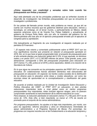 ¿Cómo responder con creatividad y sensatez sobre todo cuando los
presupuestos son finitos y escasos?
Aquí está planteado uno de los principales problemas que se enfrentan durante el
desarrollo de investigación: las limitantes presupuestales con que se encuentra el
investigador o profesionista.
En los países del llamado primer mundo, este problema es menor, ya que ahí se
cuenta con muchos recursos que los gobiernos destinan para educación, ciencia y
tecnología, sin embargo, en el tercer mundo, y particularmente en México, desde
sexenios anteriores como el de Vicente Fox, Felipe Calderón y actualmente, el
gobierno de Enrique Peña Nieto, año con año, la inversión del gobierno ha ido
disminuyéndose año tras año en el ejercicio presupuestal enviado por el ejecutivo al
congreso para su aprobación.
Cito textualmente un fragmento de una investigación al respecto realizada por el
periódico El Financiero:
“...El aspecto más notorio y comentado públicamente sobre el PPEF 2017 son los
muy significativos recortes que presenta en relación al presupuesto aprobado en
2016. Así, en lo que hace al gasto programable total, el proyecto de presupuesto para
el año entrante plantea una reducción global del 6.12%, lo que equivale, en términos
reales y en pesos 2017, a $ 2,140,568 millones de pesos. Cifra grande, pues, para
dimensionar, corresponde a 82% del presupuesto proyectado para educación en
2017 (ramos 11 y 48), juntos en el 2016 y ahora separados, debido a la creación de la
Secretaría de Cultura.
En lo que sigue me concentro en los principales aspectos del PPEF 2017 en materia
educativa. En colaboraciones futuras abordaré elementos más estructurales del
presupuesto en educación. En especial, los fuertes costos sociales de la distribución
de los dineros para lo educativo entre áreas y niveles educativos, así como las
enormes áreas de oportunidad en la conceptualización y clasificación del gasto
educativo.
De acuerdo al análisis realizado por la Unidad de Investigación Sobre Educación y
Política Educativa del CIDE*, el PPEF 2017 en educación, si bien plantea
reducciones importantes tanto a nivel global como en ciertos programas
presupuestales muy importantes, éstas incluyen algunos riesgos, pero no parecen
comprometer seriamente la instrumentación de la reforma educativa en curso
Para empezar, la reducción planteada en educación (ramos 11 y 48) para 2017 es de
cerca de -12%. Esta cifra, si bien importante, es menor al -17% de recorte en
promedio para el conjunto de los ramos administrativos.
Por programa presupuestario, los ajustes a la baja más importantes, por monto, son
para los siguientes: reforma educativa y otros en infraestructura; Actividades de
apoyo administrativo; y el Programa Nacional de Becas. Por porcentaje, los
programas con mayores recortes son el de Fortalecimiento a la educación temprana y
9
 