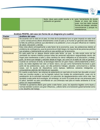 UNADM | DCEIT | TM | KESP Página 5 de 12
factor clave para poder ayudar a la
población en general.
gran herramienta de ayuda
desde el inicio del brote,
pues, nos han dado nuevas
formas de trabajar, estudiar,
comunicarnos y porque no,
entretenernos.
Análisis PESTEL del caso (en forma de un diagrama y/o cuadro)
Factor Análisis del caso
Político De acuerdo con lo visto en el caso, la crisis de la pandemia tuvo un gran impacto en este nivel
y como consecuencia afecto directamente a todo el país (y al mundo en general) esto debido a
la falta de políticas públicas que atendieran a la población y tuvo una gran influencia en materia
de salud, educación y demás.
Económico Esta crisis afecto principalmente a este factor de la economía, pues, las poblaciones debido al
problema de contingencia, puso la economía en total riesgo y la mayoría de las personas perdían
sus empleos y básicamente se sufría en ese sentido por la economía.
Sociocultural En esta parte fue un ataque directo sobre este factor, ya que, la vida social como tal fue
cambiada de manera drástica porque todas las personas estuvieron resguardadas dentro del
hogar para mantenerse a salvo y esos cambios se vieron reflejados en la educación y trabajo,
pues, se tenía que trabajar y estudiar desde el hogar, así como en el estilo de vida en general.
Tecnológico Cuando se comenzó el brote, la tecnología intervino en gran masa y afortunadamente a favor,
pues, las redes digitales han sido un factor clave y es que como herramienta favoreció a gran
parte de las poblaciones, pues, con ella podíamos trabajar, estudiar, comunicarnos y demás
cosas, con la ayuda de dispositivos como laptops, teléfonos celulares inteligentes y
computadoras además del internet por supuesto.
Ecológico En cuanto a este factor, las ordenes de aislamiento en casi todo el mundo han devuelto un poco
más sus mundos azules y se ha logrado reducir los niveles de contaminación, pues con la
paralización de la actividad industrial y la reducción de desplazamientos entre otros más, han
ayudado a esta parte de la ecología, sin embargo, el covid-19 a parte de ser una amenaza para
la salud, también se esta convirtiendo en una amenaza real para el medio ambiente si no se
actúa con responsabilidad.
Legal También la pandemia afecto gran parte a este factor, pues, los aspectos legales como leyes y
normas también tuvieron una gran influencia, y afecto tanto a la transición gubernamental como
a los desafíos del trabajo.
 