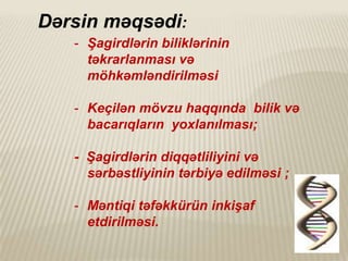 Dərsin məqsədi:
- Şagirdlərin biliklərinin
təkrarlanması və
möhkəmləndirilməsi
- Keçilən mövzu haqqında bilik və
bacarıqların yoxlanılması;
- Şagirdlərin diqqətliliyini və
sərbəstliyinin tərbiyə edilməsi ;
- Məntiqi təfəkkürün inkişaf
etdirilməsi.

 