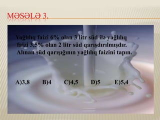 MƏSƏLƏ 3.
Yağlılıq faizi 6% olan 3 litr süd ilə yağlılıq
faizi 3,5% olan 2 litr süd qarışdırılmışdır.
Alınan süd qarışığının yağlılıq faizini tapın.

A)3,8

B)4

C)4,5

D)5

E)5,4

 