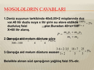 MƏSƏLƏLƏRIN CAVABLARI
1.Dəniz suyunun tərkibində 40x0,05=2 miqdarında duz
2
var.40 litr duzlu suya x litr şirin su əlavə etdikdə 100% 2%
40
duzluluq faizi
olar.Buradan 40+x=100 x
X=60 litr alarıq.

P
2.Qarışığa aid məlum düstura görə
300 50 100 30 150 30 180
300 100

4

4

m1 p1
m1

m2 p2
m2

45%

3 6 2 3,5 18 7 25
5%
3.Qarışığa aid məlum düstura əsasən 3 2
5
5
Beləliklə alınan süd qarışığının yağlılıq faizi 5%-dir.

 