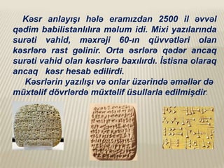 Kəsr anlayışı hələ eramızdan 2500 il əvvəl
qədim babilistanlılıra məlum idi. Mixi yazılarında
surəti vahid, məxrəji 60-ın qüvvətləri olan
kəsrlərə rast gəlinir. Orta əsrlərə qədər ancaq
surəti vahid olan kəsrlərə baxılırdı. İstisna olaraq
ancaq kəsr hesab edilirdi.
Kəsrlərin yazılışı və onlar üzərində əməllər də
müxtəlif dövrlərdə müxtəlif üsullarla edilmişdir.

 