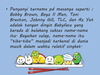 • Penyanyi ternama pd masanya seperti :
Bobby Brown, Boyz II Men, Toni
Braxton, Johnny Gill, TLC, dan Az Yet
adalah tangan dingin Babyface yang
berada di belakang sukses nama-nama
itu. Bagaikan sulap, nama-nama itu
”tiba-tiba” menjadi terkenal di dunia
musik dalam waktu relatif singkat.
 