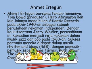Ahmet Ertegün
• Ahmet Ertegün bersama teman-temannya,
Tom Dowd (produser), Herb Abramson dan
lain-lainnya mendirikan Atlantic Records
pada akhir 1940-an sebagai sebuah
perusahaan rekaman independen. Dengan
keikutsertaan Jerry Wexler, perusahaaan
ini kemudian menjadi raja rekaman dalam
musik jazz dan pop pada 1960-an. Sukses
pertama mereka didapat dalam musik
rhythm and blues (R&B), dengan pemusik-
pemusik seperti Joe Turner, Ruth Brown,
The Clovers, The Drifters, dan Ray
Charles.
 