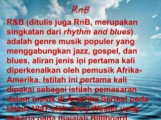 RnB
R&B (ditulis juga RnB, merupakan
singkatan dari rhythm and blues)
adalah genre musik populer yang
menggabungkan jazz, gospel, dan
blues, aliran jenis ini pertama kali
diperkenalkan oleh pemusik Afrika-
Amerika. Istilah ini pertama kali
dipakai sebagai istilah pemasaran
dalam musik di Amerika Serikat pada
tahun 1947 oleh Jerry Wexler yang
 