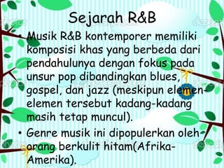 Sejarah R&B
• Musik R&B kontemporer memiliki
komposisi khas yang berbeda dari
pendahulunya dengan fokus pada
unsur pop dibandingkan blues,
gospel, dan jazz (meskipun elemen-
elemen tersebut kadang-kadang
masih tetap muncul).
• Genre musik ini dipopulerkan oleh
orang berkulit hitam(Afrika-
Amerika).
 