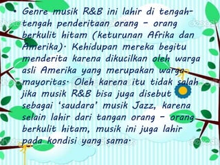 • Genre musik R&B ini lahir di tengah-
tengah penderitaan orang – orang
berkulit hitam (keturunan Afrika dan
Amerika). Kehidupan mereka begitu
menderita karena dikucilkan oleh warga
asli Amerika yang merupakan warga
mayoritas. Oleh karena itu tidak salah
jika musik R&B bisa juga disebut
sebagai ‘saudara’ musik Jazz, karena
selain lahir dari tangan orang – orang
berkulit hitam, musik ini juga lahir
pada kondisi yang sama.
 