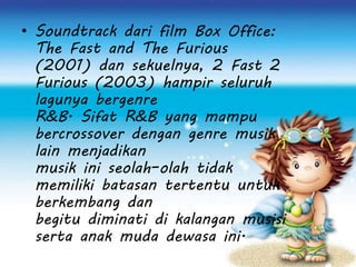 • Soundtrack dari film Box Office:
The Fast and The Furious
(2001) dan sekuelnya, 2 Fast 2
Furious (2003) hampir seluruh
lagunya bergenre
R&B. Sifat R&B yang mampu
bercrossover dengan genre musik
lain menjadikan
musik ini seolah–olah tidak
memiliki batasan tertentu untuk
berkembang dan
begitu diminati di kalangan musisi
serta anak muda dewasa ini.
 
