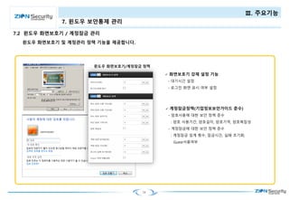 24
Ⅲ. 주요기능
7. 윈도우 보안통제 관리
윈도우 화면보호기 및 계정관리 정책 기능을 제공합니다.
 계정잠금정책(기업정보보안가이드 준수)
- 암호사용에 대한 보안 정책 준수
: 암호 사용기간, 암호길이, 암호기억, 암호복잡성
- 계정잠금에 대한 보안 정책 준수
: 계정잠금 임계 횟수, 잠금시간, 실패 초기화,
Guest사용여부
 화면보호기 강제 설정 기능
- 대기시간 설정
- 로그인 화면 표시 여부 설정
7.2 윈도우 화면보호기 / 계정잠금 관리
 