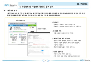 25
Ⅲ. 주요기능
‘개인정보보호법’에 근거 PC내 개인정보 및 기업정보(키워드)를 추출하고 통제할 수 있는 기능이며 관리자 설정에 의한 자동
검사 및 사용자가 직접 설정하여 검색할 수 있는 수동검사 기능을 동시에 제공합니다.
 개인정보검색 패턴 및 체크섬
- 주민등록번호, 계좌번호, 카드번호, 여권번호, 이메일,
자동차등록번호, 전화번호, 휴대폰번호, 법인번호,
사업자등록번호 등
- 주요패턴 인접어/필수 키워드 검색 기능
 키워드 설정제공
- 파일내용/이름 키워드 설정 기능
- 다중 키워드 설정, 인덱싱 설정기능(AND,OR,NOT)
 검사방식
- 수동검사 : 사용자가 직접 조건검색 수행
- 자동검사 : 관리자에 의한 백 그라운드로 전체 검사
 검사수행 속도
- 다중 쓰레드 방식에 의한 속도 가속화
8.1 개인정보 필터
8. 개인정보 및 기업정보(키워드) 검색 관리
 