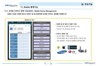 47
Ⅲ. 주요기능
11. Mobile 통제기능
MDM 기능은 다양한 제조사 단말기 및 OS 환경하에 모바일 디바이스 통제를 지원합니다.
11.4 모바일 디바이스 통제 기능(MDM : Mobile Device Management)
 다양한 OS 및 제조사 단말기 지원
- OS공통기반 API 활용 및 제조사 API 지원
- Android, i-OS, Windows OS 지원
 디바이스 통제 기능
- I/O 포트 통제 : 카메라, UMS, 마이크
- 네트워크 통제 : Wi-Fi, 3G/4G, 블루투스, 테더링, GPS
- 프로그램 통제 : 모바일 앱 실행통제, 화면캡쳐 통제
 