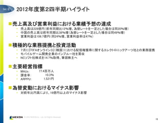 ②   2012年度第２四半期ハイライト

売上高及び営業利益における業績予想の達成
    • 売上高は228億円（前年同期比12％増、為替レートを一定とした場合は同20％増）
    • 中国の売上高は前年同期比38％増（為替レートを一定とした場合は同49％増）
    • 営業利益は106.7億円（同24％増、営業利益率は47％）

積極的な業務提携と投資活動
    • ７月に『FIFAオンライン３』（韓国）における配信権獲得に関するエレクトロニックアーツ社との業務提携
    • モバイルゲーム開発企業のインブルー社を買収
    • NCソフト社株式を14.7％取得、筆頭株主へ

主要経営指標
    • MAUs：    77.4百万人
    • 課金率：          10.3％
    • ARPPU：       1,521円


為替変動におけるマイナス影響
    • 対前年比円高により、16億円以上のマイナス影響




                                                           19
 