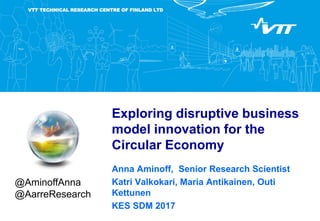 VTT TECHNICAL RESEARCH CENTRE OF FINLAND LTD
Exploring disruptive business
model innovation for the
Circular Economy
Anna Aminoff, Senior Research Scientist
Katri Valkokari, Maria Antikainen, Outi
Kettunen
KES SDM 2017
@AminoffAnna
@AarreResearch
 