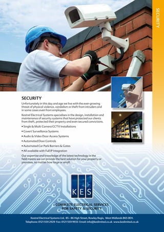 SECURITY
Unfortunately in this day and age we live with the ever-growing
threat of physical violence, vandalism or theft from intruders and
in some cases even from employees.
Kestrel Electrical Systems specialises in the design, installation and
maintenance of security systems that have protected our clients
from theft, protected their property and even secured convictions.
• Single & Multi Camera CCTV Installations
• Covert Surveillance Systems
• Audio & Video Door Access Systems
• Automated Door Controls
• Automated Car Park Barriers & Gates
• All available with Full IP Integration
Our expertise and knowledge of the latest technology in the
field means we can provide the best solution for your property or
premises, no matter how large or small.
Kestrel Electrical Systems Ltd, 85 - 86 High Street, Rowley Regis, West Midlands B65 0EH.
Telephone: 0121 559 2929 Fax: 0121 559 9933 Email: info@keslimited.co.uk www.keslimited.co.uk
COMPLETE ELECTRICAL SERVICES
FOR SAFETY & SECURITY
SECURITY
 